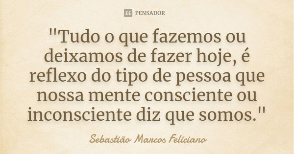 "Tudo o que fazemos ou deixamos de fazer hoje, é reflexo do tipo de pessoa que nossa mente consciente ou inconsciente diz que somos."... Frase de Sebastião Marcos Feliciano.