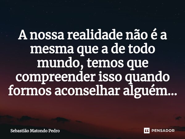 ⁠A nossa realidade não é a mesma que a de todo mundo, temos que compreender isso quando formos aconselhar alguém...... Frase de Sebastião Matondo Pedro.