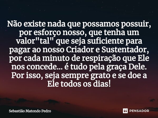 ⁠Não existe nada que possamos possuir, por esforço nosso, que tenha um valor "tal" que seja suficiente para pagar ao nosso Criador e Sustentador, por ... Frase de Sebastião Matondo Pedro.