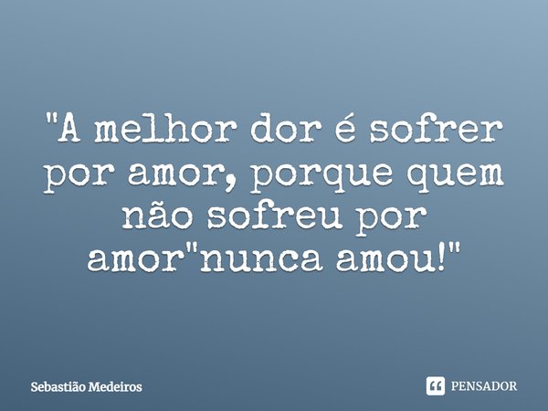 ⁠"A melhor dor é sofrer por amor, porque quem não sofreu por amor "nunca amou!"... Frase de Sebastião Medeiros.