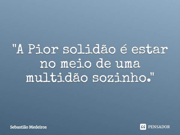 ⁠"A Pior solidão é estar no meio de uma multidão sozinho."... Frase de Sebastião Medeiros.