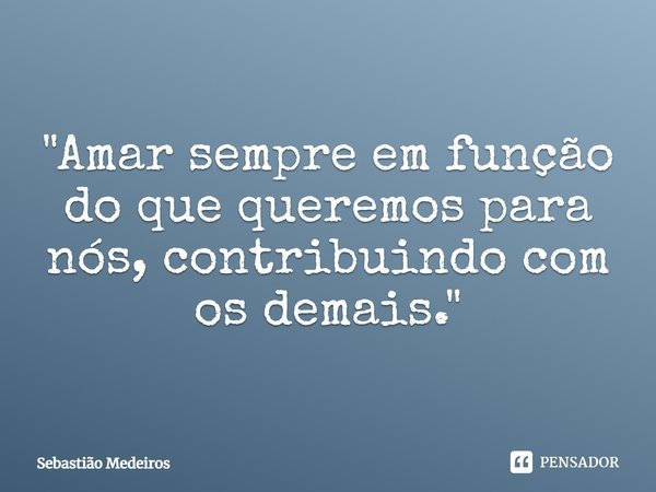 ⁠"Amar sempre em função do que queremos para nós, contribuindo com os demais."... Frase de Sebastião Medeiros.