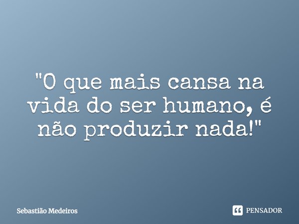 ⁠"O que mais cansa na vida do ser humano, é não produzir nada!"... Frase de Sebastião Medeiros.