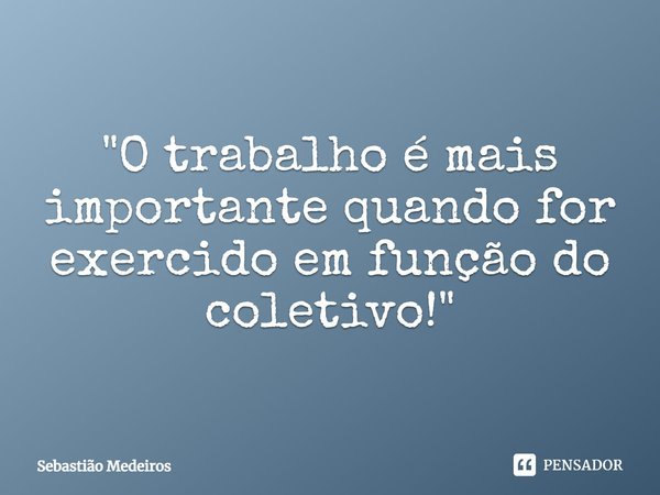 ⁠"O trabalho é mais importante quando for exercido em função do coletivo!"... Frase de Sebastião Medeiros.