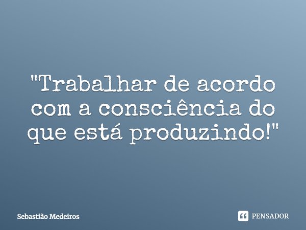 ⁠"Trabalhar de acordo com a consciência do que está produzindo!"... Frase de Sebastião Medeiros.