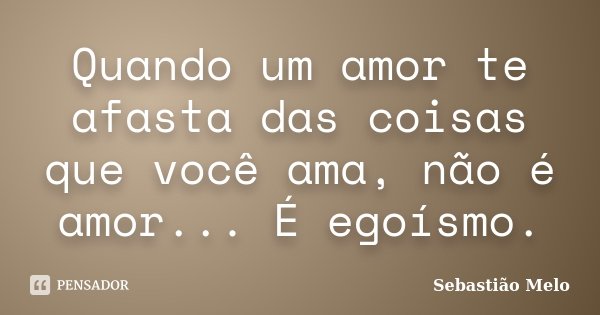 Quando um amor te afasta das coisas que você ama, não é amor... É egoísmo.... Frase de Sebastião Melo.