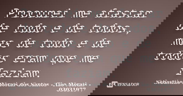 Procurei me afastar de tudo e de todos, mas de tudo e de todos eram que me faziam.... Frase de Sebastiao Morais dos Santos - Tiao Morais - 03031977.