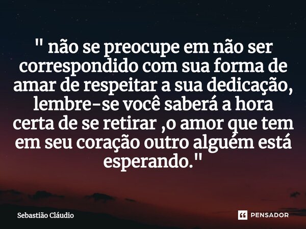 ⁠" não se preocupe em não ser correspondido com sua forma de amar de respeitar a sua dedicação, lembre-se você saberá a hora certa de se retirar ,o amor qu... Frase de sebastião.