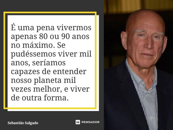 É uma pena vivermos apenas 80 ou 90 anos no máximo. Se pudéssemos viver mil anos, seríamos capazes de entender nosso planeta mil vezes melhor, e viver de outra... Frase de Sebastião Salgado.