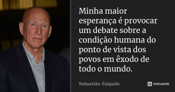 Minha maior esperança é provocar um debate sobre a condição humana do ponto de vista dos povos em êxodo de todo o mundo.... Frase de Sebastião Salgado.