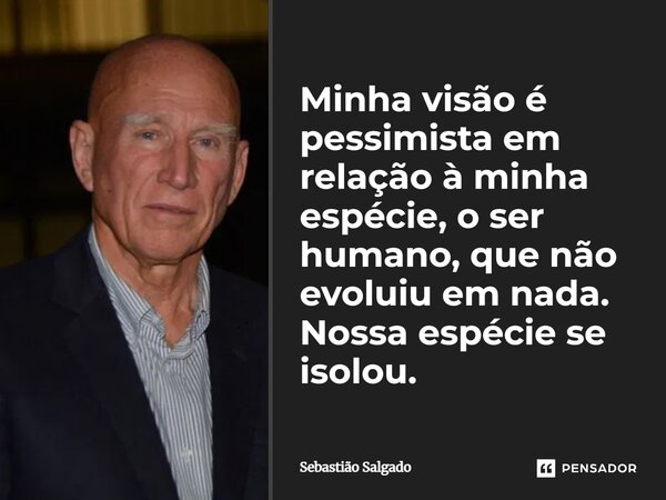 Minha visão é pessimista em relação à minha espécie, o ser humano, que não evoluiu em nada. Nossa espécie se isolou.... Frase de Sebastião Salgado.