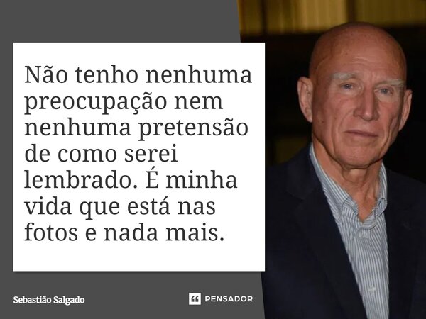 Não tenho nenhuma preocupação nem nenhuma pretensão de como serei lembrado. É minha vida que está nas fotos e nada mais.... Frase de Sebastião Salgado.