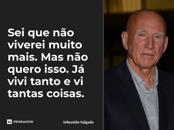 Sei que não viverei muito mais. Mas não quero isso. Já vivi tanto e vi tantas coisas.... Frase de Sebastião Salgado.