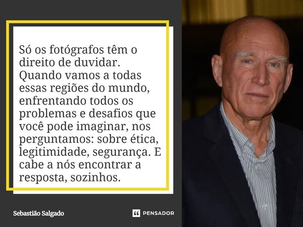 Só os fotógrafos têm o direito de duvidar. Quando vamos a todas essas regiões do mundo, enfrentando todos os problemas e desafios que você pode imaginar, nos p... Frase de Sebastião Salgado.
