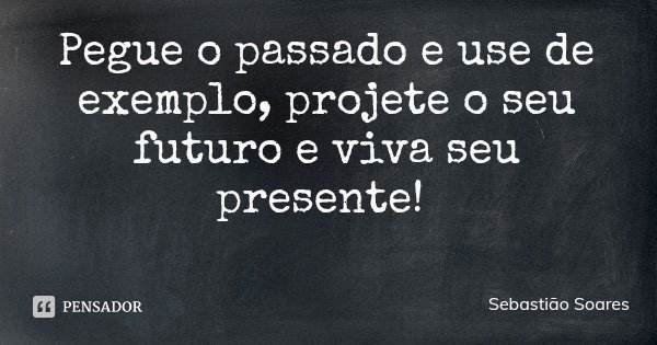 Pegue o passado e use de exemplo, projete o seu futuro e viva seu presente!... Frase de Sebastião Soares.