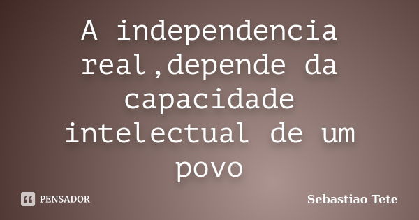 A independencia real,depende da capacidade intelectual de um povo... Frase de Sebastiao Tete.