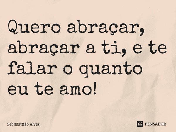 Quero abraçar, abraçar a ti, e te falar o quanto eu te amo! ⁠... Frase de Sebhasttião Alves,.