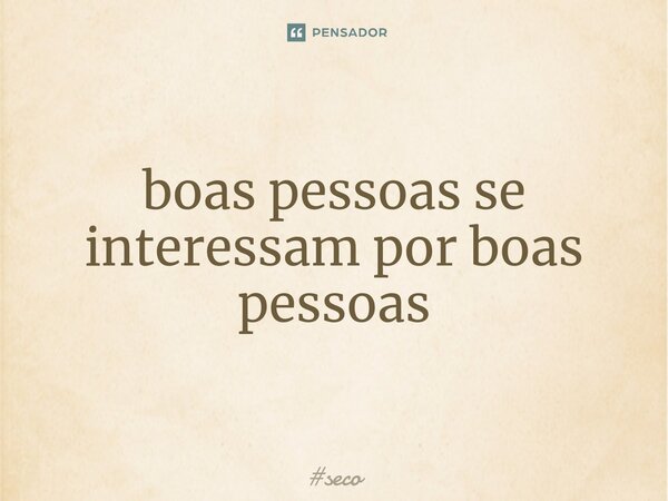 ⁠boas pessoas se interessam por boas pessoas... Frase de seco.