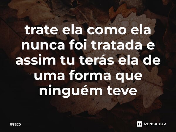 ⁠trate ela como ela nunca foi tratada e assim tu terás ela de uma forma que ninguém teve... Frase de seco.