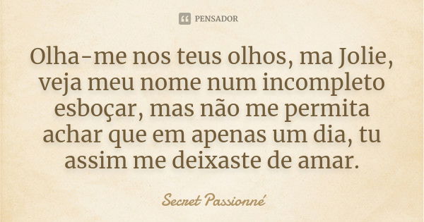 Olha-me nos teus olhos, ma Jolie, veja meu nome num incompleto esboçar, mas não me permita achar que em apenas um dia, tu assim me deixaste de amar.... Frase de Secret Passionné.