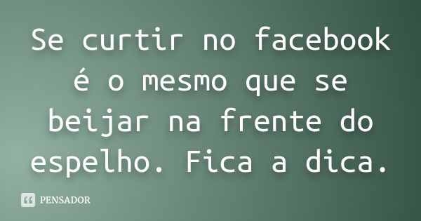 Se curtir no facebook é o mesmo que se beijar na frente do espelho. Fica a dica.