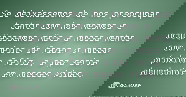 Se deixássemos de nos preocupar tanto com nós mesmos e ocupássemos mais a nossa mente com meios de fazer o nosso próximo feliz, a paz seria abundante em nossas ... Frase de autor desconhecido.