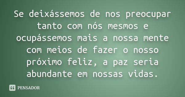 Se deixássemos de nos preocupar tanto com nós mesmos e ocupássemos mais a nossa mente com meios de fazer o nosso próximo feliz, a paz seria abundante em nossas ... Frase de autor desconhecido.