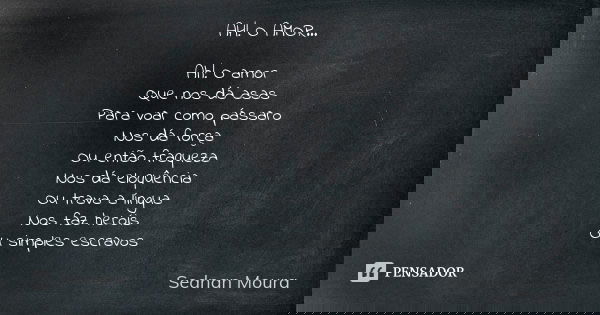 AH! O AMOR... Ah! O amor
Que nos dá asas
Para voar como pássaro
Nos dá força
Ou então fraqueza
Nos dá eloquência
Ou trava a língua
Nos faz heróis
Ou simples esc... Frase de Sednan Moura.
