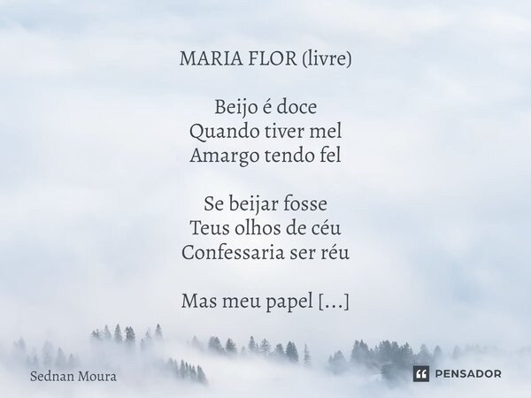 ⁠MARIA FLOR (livre) Beijo é doce Quando tiver mel Amargo tendo fel Se beijar fosse Teus olhos de céu Confessaria ser réu Mas meu papel É transbordar amor Minha ... Frase de Sednan Moura.