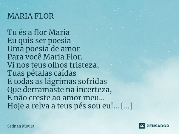 ⁠MARIA FLOR Tu és a flor Maria Eu quis ser poesia Uma poesia de amor Para você Maria Flor. Vi nos teus olhos tristeza, Tuas pétalas caídas E todas as lágrimas s... Frase de Sednan Moura.