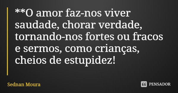 **O amor faz-nos viver saudade, chorar verdade, tornando-nos fortes ou fracos e sermos, como crianças, cheios de estupidez!... Frase de Sednan Moura.