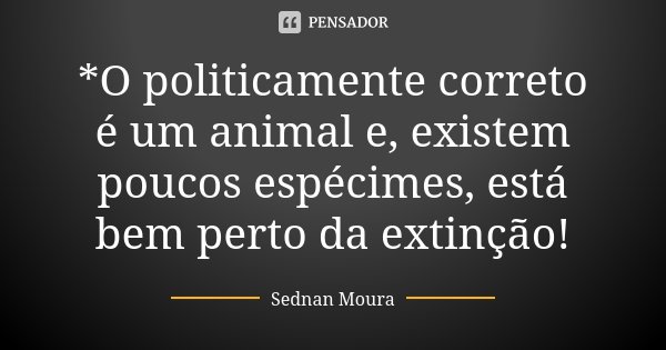 *O politicamente correto é um animal e, existem poucos espécimes, está bem perto da extinção!... Frase de Sednan Moura.