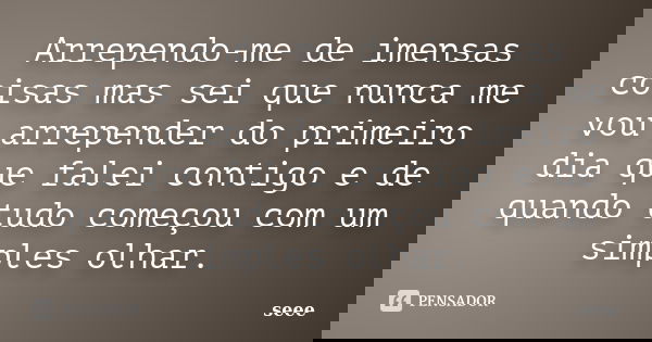 Arrependo-me de imensas coisas mas sei que nunca me vou arrepender do primeiro dia que falei contigo e de quando tudo começou com um simples olhar.... Frase de seee.