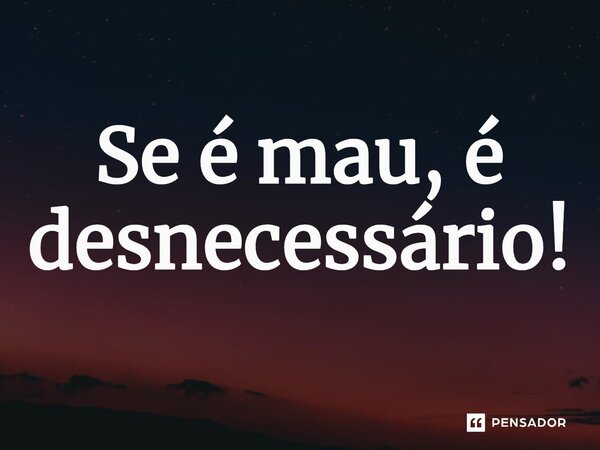 Se é mau, é desnecessário!⁠