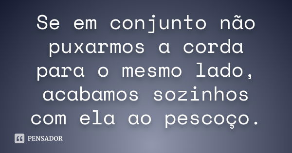 Se em conjunto não puxarmos a corda para o mesmo lado, acabamos sozinhos com ela ao pescoço.