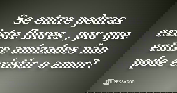 Se entre pedras existe flores , por que entre amizades não pode existir o amor?