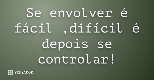 Se envolver é fácil ,difícil é depois se controlar!