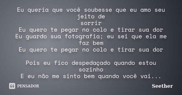 Eu queria que você soubesse que eu amo seu jeito de sorrir Eu quero te pegar no colo e tirar sua dor Eu guardo sua fotografia; eu sei que ela me faz bem Eu quer... Frase de Seether.