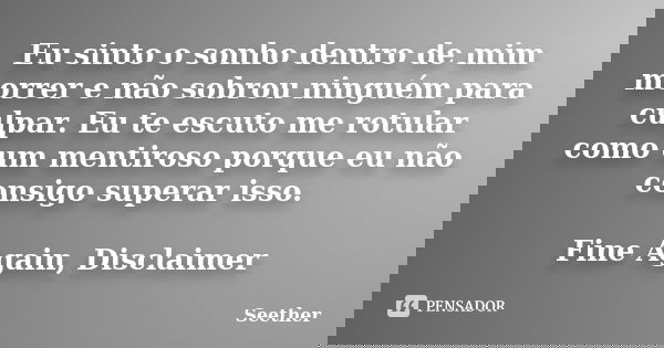 Eu sinto o sonho dentro de mim morrer e não sobrou ninguém para culpar. Eu te escuto me rotular como um mentiroso porque eu não consigo superar isso. Fine Again... Frase de Seether.