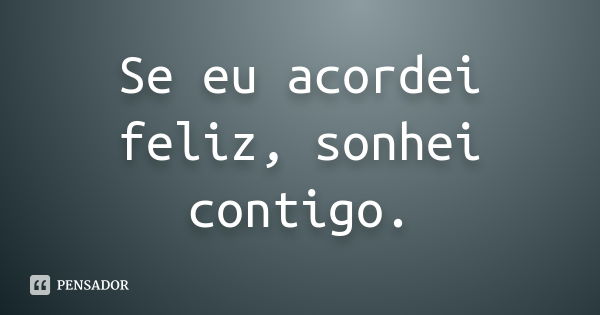 Se eu acordei feliz, sonhei contigo.