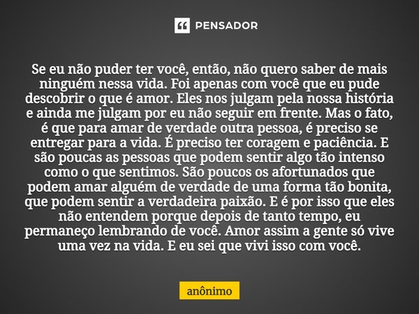 ⁠Se eu não puder ter você, então, não quero saber de mais ninguém nessa vida. Foi apenas com você que eu pude descobrir o que é amor. Eles nos julgam pela nossa... Frase de Anônimo.