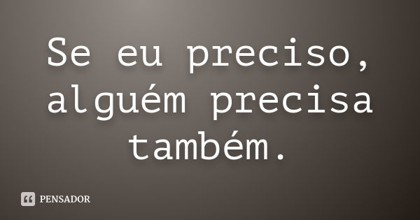 Se eu preciso, alguém precisa também.