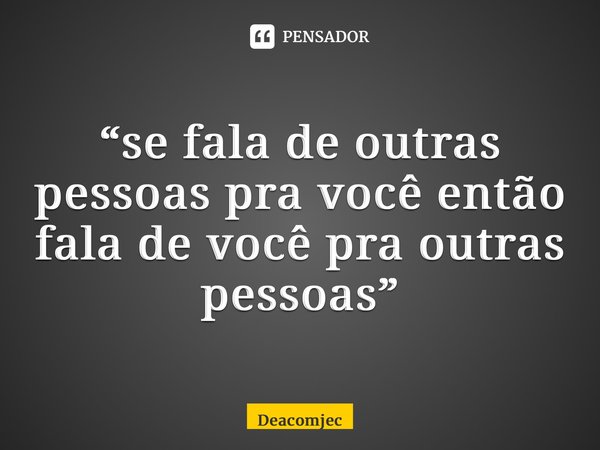 “⁠se fala de outras pessoas pra você então fala de você pra outras pessoas”