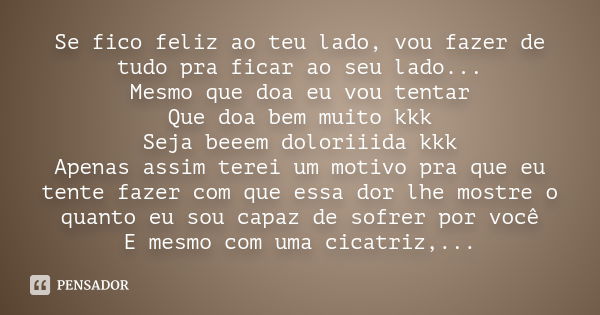 Se fico feliz ao teu lado, vou fazer de tudo pra ficar ao seu lado... Mesmo que doa eu vou tentar Que doa bem muito kkk Seja beeem doloriiida kkk Apenas assim t