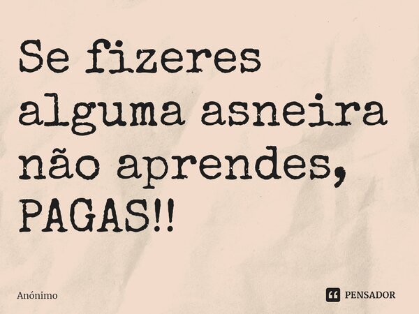 Se fizeres alguma asneira não aprendes, PAGAS!!... Frase de Anônimo.