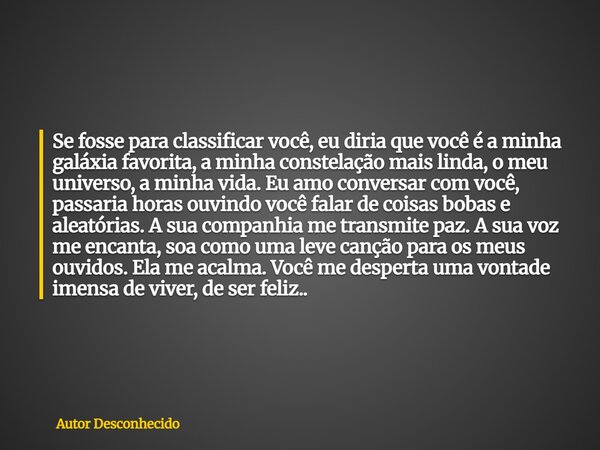 Se fosse para classificar você, eu diria que você é a minha galáxia favorita, a minha constelação mais linda, o meu universo, a minha vida. Eu amo conversar com... Frase de Autor Desconhecido.