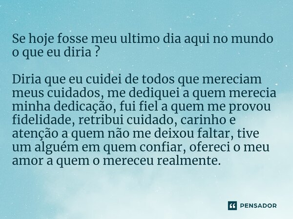 Se hoje fosse meu ultimo dia aqui no mundo o que eu diria ? Diria que eu cuidei de todos que mereciam meus cuidados, me dediquei a quem merecia minha dedicação,