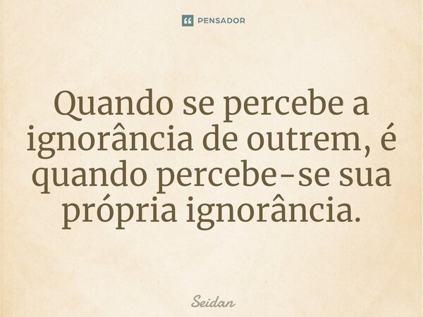 ⁠Quando se percebe a ignorância de outrem, é quando percebe-se sua própria ignorância.... Frase de Seidan.