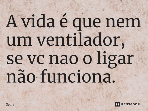 A vida é que nem um ventilador, se vc nao o ligar não funciona.... Frase de sei la.