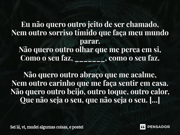 ⁠Eu não quero outro jeito de ser chamado, Nem outro sorriso tímido que faça meu mundo parar. Não quero outro olhar que me perca em si, Como o seu faz, _______, ... Frase de Sei lá, vi, mudei algumas coisas, e postei.